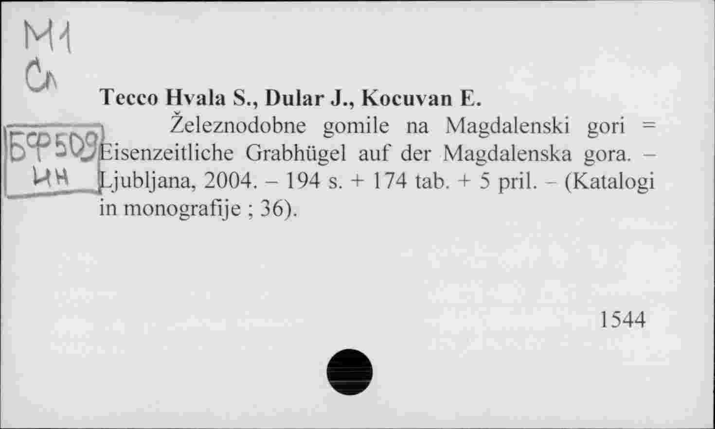 ﻿Ml
Тессо Hvala S., Dular J., Kocuvan E.
•=—'	j Zeleznodobne gomile na Magdalenski gori =
Б? asenzeitliche Grabhügel auf der Magdalenska gora. -.[Ljubljana, 2004. - 194 s. + 174 tab. + 5 pril. - (Katalogi in monografije ; 36).
1544